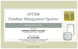 INT306
Database Management Systems
INTRODUCTION
Text book

Database System Concepts
A. Silberschatz, H. F. Korth, S. Sudarshan

Course Instructor

Mr. Sumit Mittu

Assistant Professor and Placement Coordinator, CSE/IT
Lovely Professional University, Punjab (India)

sumit.12735@lpu.co.in sumit.mittu@gmail.com
http://tinyurl.com/askSumit
01-03-2014 11:46:08

 