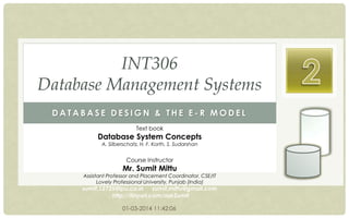INT306
Database Management Systems
DATABASE DESIGN & THE E-R MODEL
Text book

Database System Concepts
A. Silberschatz, H. F. Korth, S. Sudarshan

Course Instructor

Mr. Sumit Mittu

Assistant Professor and Placement Coordinator, CSE/IT
Lovely Professional University, Punjab (India)

sumit.12735@lpu.co.in sumit.mittu@gmail.com
http://tinyurl.com/askSumit
01-03-2014 11:42:06

 
