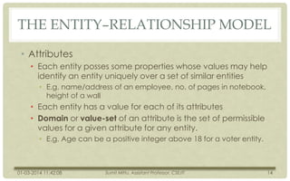 THE ENTITY–RELATIONSHIP MODEL
• Attributes
• Each entity posses some properties whose values may help
identify an entity uniquely over a set of similar entities
• E.g. name/address of an employee, no. of pages in notebook,
height of a wall

• Each entity has a value for each of its attributes
• Domain or value-set of an attribute is the set of permissible
values for a given attribute for any entity.
• E.g. Age can be a positive integer above 18 for a voter entity.

01-03-2014 11:42:08

Sumit Mittu, Assistant Professor, CSE/IT

14

 