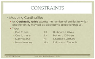 CONSTRAINTS
• Mapping Cardinalities
• or, Cardinality ratios express the number of entities to which
another entity may be associated via a relationship set.
• Types
•
•
•
•

One to one
One to many
Many to one
Many to many

01-03-2014 11:42:08

1:1
1:N
N:1
M:N

Husbands :: Wives
Fathers :: Children
Children :: Mothers
Instructors :: Students

Sumit Mittu, Assistant Professor, CSE/IT

23

 