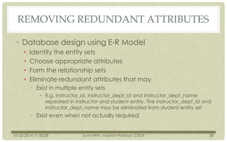 REMOVING REDUNDANT ATTRIBUTES
• Database design using E-R Model
•
•
•
•

Identify the entity sets
Choose appropriate attributes
Form the relationship sets
Eliminate redundant attributes that may
• Exist in multiple entity sets
• E.g. instructor_id, instructor_dept_id and instructor_dept_name
repeated in instructor and student entity. The instructor_dept_id and
instructor_dept_name may be eliminated from student entity set

• Exist even when not actually required

01-03-2014 11:42:08

Sumit Mittu, Assistant Professor, CSE/IT

28

 