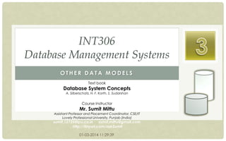INT306
Database Management Systems
OTHER DATA MODELS
Text book

Database System Concepts
A. Silberschatz, H. F. Korth, S. Sudarshan

Course Instructor

Mr. Sumit Mittu

Assistant Professor and Placement Coordinator, CSE/IT
Lovely Professional University, Punjab (India)

sumit.12735@lpu.co.in sumit.mittu@gmail.com
http://tinyurl.com/askSumit
01-03-2014 11:29:39

 