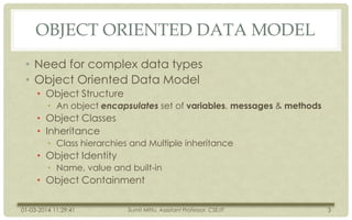 OBJECT ORIENTED DATA MODEL
• Need for complex data types
• Object Oriented Data Model
• Object Structure
• An object encapsulates set of variables, messages & methods

• Object Classes
• Inheritance
• Class hierarchies and Multiple inheritance

• Object Identity
• Name, value and built-in

• Object Containment
01-03-2014 11:29:41

Sumit Mittu, Assistant Professor, CSE/IT

3

 