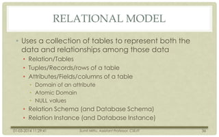 RELATIONAL MODEL
• Uses a collection of tables to represent both the
data and relationships among those data
• Relation/Tables
• Tuples/Records/rows of a table
• Attributes/Fields/columns of a table
• Domain of an attribute
• Atomic Domain
• NULL values

• Relation Schema (and Database Schema)
• Relation Instance (and Database Instance)
01-03-2014 11:29:41

Sumit Mittu, Assistant Professor, CSE/IT

36

 