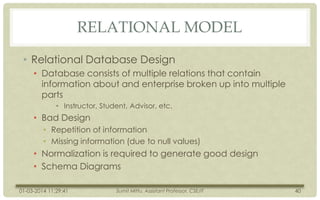RELATIONAL MODEL
• Relational Database Design
• Database consists of multiple relations that contain
information about and enterprise broken up into multiple
parts
• Instructor, Student, Advisor, etc.

• Bad Design
• Repetition of information
• Missing information (due to null values)

• Normalization is required to generate good design
• Schema Diagrams
01-03-2014 11:29:41

Sumit Mittu, Assistant Professor, CSE/IT

40

 