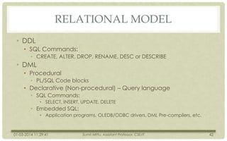 RELATIONAL MODEL
• DDL
• SQL Commands:
• CREATE, ALTER, DROP, RENAME, DESC or DESCRIBE

• DML
• Procedural
• PL/SQL Code blocks

• Declarative (Non-procedural) – Query language
• SQL Commands:
• SELECT, INSERT, UPDATE, DELETE

• Embedded SQL:
• Application programs, OLEDB/ODBC drivers, DML Pre-compilers, etc.

01-03-2014 11:29:41

Sumit Mittu, Assistant Professor, CSE/IT

42

 