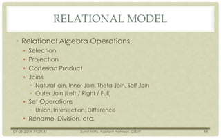 RELATIONAL MODEL
• Relational Algebra Operations
•
•
•
•

Selection
Projection
Cartesian Product
Joins
• Natural join, Inner Join, Theta Join, Self Join
• Outer Join (Left / Right / Full)

• Set Operations
• Union, Intersection, Difference

• Rename, Division, etc.
01-03-2014 11:29:41

Sumit Mittu, Assistant Professor, CSE/IT

44

 