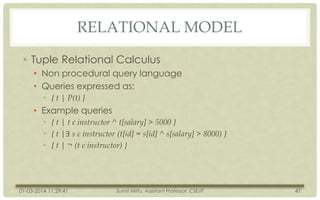 RELATIONAL MODEL
• Tuple Relational Calculus
• Non procedural query language
• Queries expressed as:
• { t | P(t) }

• Example queries
• { t | t є instructor ^ t[salary] > 5000 }
• { t |∃ s є instructor (t[id] = s[id] ^ s[salary] > 8000) }
• { t | ¬ (t є instructor) }

01-03-2014 11:29:41

Sumit Mittu, Assistant Professor, CSE/IT

47

 