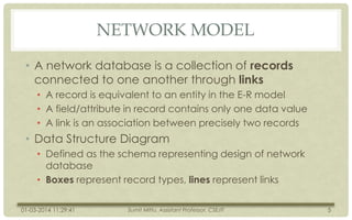 NETWORK MODEL
• A network database is a collection of records
connected to one another through links
• A record is equivalent to an entity in the E-R model
• A field/attribute in record contains only one data value
• A link is an association between precisely two records

• Data Structure Diagram
• Defined as the schema representing design of network
database
• Boxes represent record types, lines represent links
01-03-2014 11:29:41

Sumit Mittu, Assistant Professor, CSE/IT

5

 