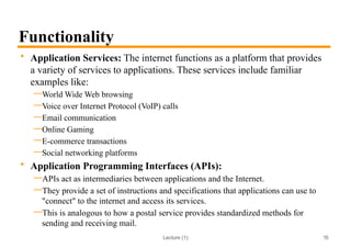 Lecture (1)
Functionality
• Application Services: The internet functions as a platform that provides
a variety of services to applications. These services include familiar
examples like:
—World Wide Web browsing
—Voice over Internet Protocol (VoIP) calls
—Email communication
—Online Gaming
—E-commerce transactions
—Social networking platforms
• Application Programming Interfaces (APIs):
—APIs act as intermediaries between applications and the Internet.
—They provide a set of instructions and specifications that applications can use to
"connect" to the internet and access its services.
—This is analogous to how a postal service provides standardized methods for
sending and receiving mail.
15
 
