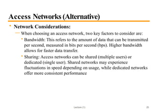 Lecture (1)
Access Networks (Alternative)
• Network Considerations:
— When choosing an access network, two key factors to consider are:
• Bandwidth: This refers to the amount of data that can be transmitted
per second, measured in bits per second (bps). Higher bandwidth
allows for faster data transfer.
• Sharing: Access networks can be shared (multiple users) or
dedicated (single user). Shared networks may experience
fluctuations in speed depending on usage, while dedicated networks
offer more consistent performance
23
 