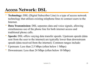 Lecture (1)
Access Network: DSL
• Technology: DSL (Digital Subscriber Line) is a type of access network
technology that utilizes existing telephone lines to connect users to the
Internet.
• Data Transmission: DSL separates data and voice signals, allowing
simultaneous use of the phone line for both internet access and
traditional phone calls.
• Speeds: DSL offers varying data transfer speeds. Upstream speeds (data
sent from the user to the internet) are typically lower than downstream
speeds (data received from the internet). Common ranges include:
• Upstream: Less than 2.5 Mbps (often below 1 Mbps)
• Downstream: Less than 24 Mbps (often below 10 Mbps)
25
 