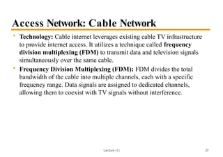 Lecture (1)
Access Network: Cable Network
• Technology: Cable internet leverages existing cable TV infrastructure
to provide internet access. It utilizes a technique called frequency
division multiplexing (FDM) to transmit data and television signals
simultaneously over the same cable.
• Frequency Division Multiplexing (FDM): FDM divides the total
bandwidth of the cable into multiple channels, each with a specific
frequency range. Data signals are assigned to dedicated channels,
allowing them to coexist with TV signals without interference.
27
 