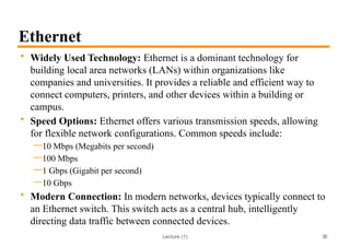 Lecture (1)
Ethernet
• Widely Used Technology: Ethernet is a dominant technology for
building local area networks (LANs) within organizations like
companies and universities. It provides a reliable and efficient way to
connect computers, printers, and other devices within a building or
campus.
• Speed Options: Ethernet offers various transmission speeds, allowing
for flexible network configurations. Common speeds include:
—10 Mbps (Megabits per second)
—100 Mbps
—1 Gbps (Gigabit per second)
—10 Gbps
• Modern Connection: In modern networks, devices typically connect to
an Ethernet switch. This switch acts as a central hub, intelligently
directing data traffic between connected devices.
30
 