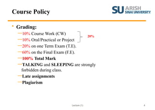 Lecture (1) 4
Course Policy
• Grading:
—10% Course Work (CW)
—10% Oral/Practical or Project
—20% on one Term Exam (T.E).
—60% on the Final Exam (F.E).
—100% Total Mark
—TALKING and SLEEPING are strongly
forbidden during class.
—Late assignments
—Plagiarism
20%
 