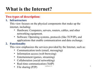 Lecture (1)
What is the Internet?
Two types of description:
1. Infrastructure
This view focuses on the physical components that make up the
internet, including:
• Hardware: Computers, servers, routers, cables, and other
networking equipment.
• Software: Operating systems, protocols (like TCP/IP), and
applications that enable communication and data exchange.
2. Functionality
This view emphasizes the services provided by the Internet, such as:
• Communication tools (email, messaging)
• Information access (web browsing)
• Entertainment (games, streaming)
• Collaboration (social networking)
• Real-time communication (VoIP)
• File sharing (P2P) 9
 