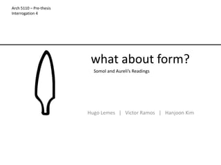 Arch 5110 – Pre-thesis
Interrogation 4




                          what about form?
                           Somol and Aureli’s Readings




                         Hugo Lemes | Victor Ramos | Hanjoon Kim
 