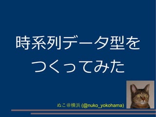 時系列データ型を
つくってみた
ぬこ＠横浜 (@nuko_yokohama)

 