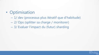 • Optimisation
  – 1/ dev (processus plus itératif que d’habitude)
  – 2/ Ops (splitter sa charge / monitorer)
  – 3/ Evaluer l’impact du (futur) sharding
 