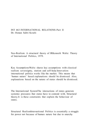 INT 463 INTERNATIONAL RELATIONS-Part II
Dr. Osman Sabri Kıratlı
Neo-Realism: A structural theory of IRKenneth Waltz: Theory
of International Politics, 1979.
Key AssumptionsWaltz shares key assumptions with classical
realism: sovereignty, statism and self-help.Innovation:
international politics works like the market. This means that
‘human nature’ based explanations should be dismissed. Also,
explanations based on the nature of states should be dismissed.
The International SystemThe interactions of states generate
systemic pressures that states have to contend with. Structural
theory.It is these constraints that explain the behaviour of
states.
Structural RealismInternational Politics is essentially a struggle
for power not because of human nature but due to anarchy
 