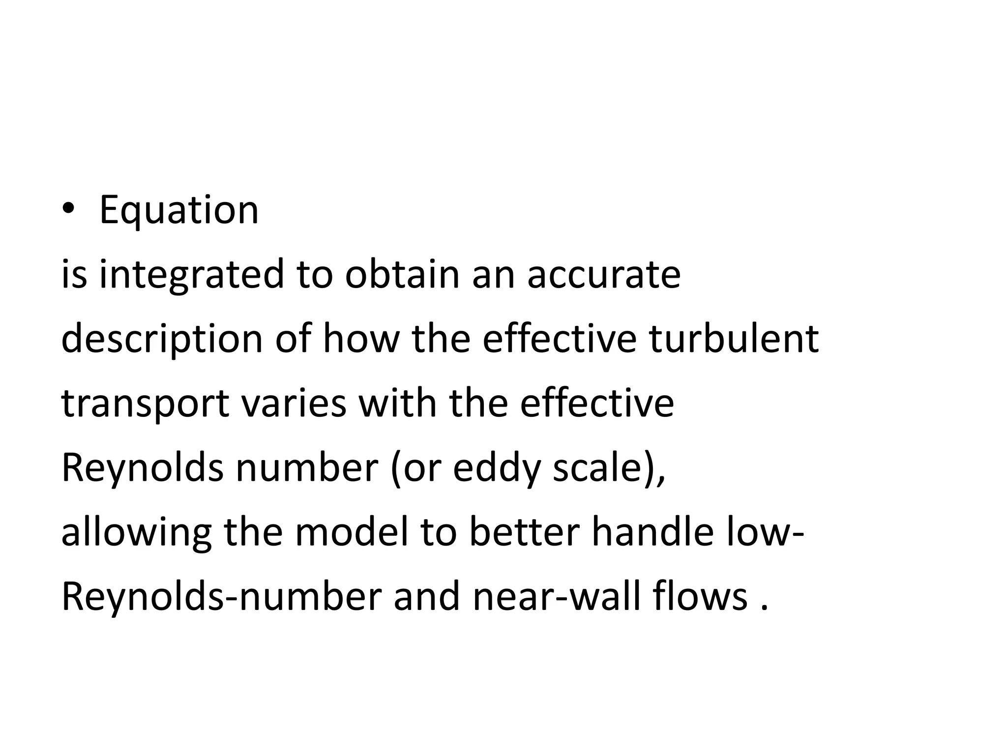 • Equation
is integrated to obtain an accurate
description of how the effective turbulent
transport varies with the effective
Reynolds number (or eddy scale),
allowing the model to better handle low-
Reynolds-number and near-wall flows .
 