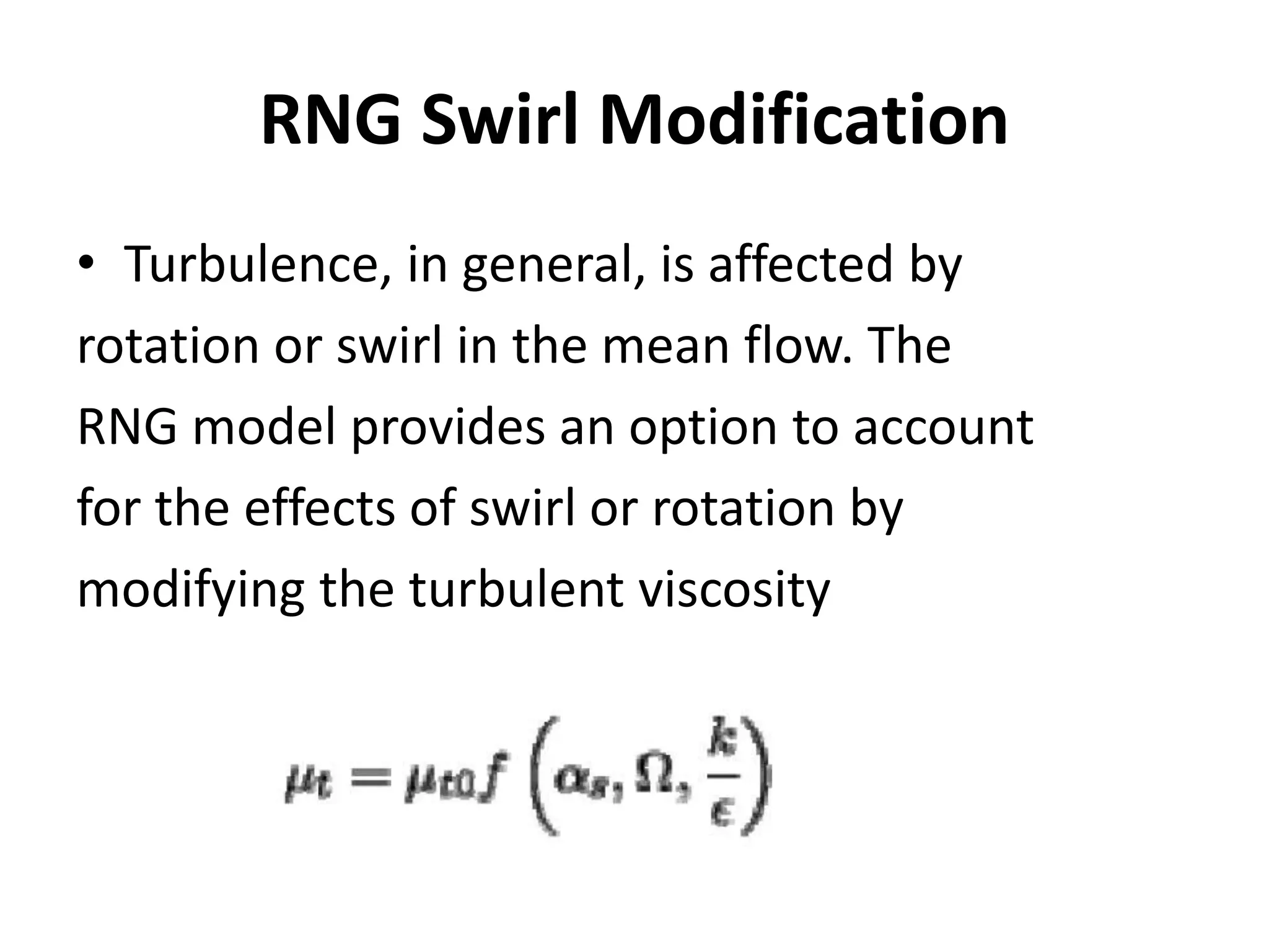 RNG Swirl Modification
• Turbulence, in general, is affected by
rotation or swirl in the mean flow. The
RNG model provides an option to account
for the effects of swirl or rotation by
modifying the turbulent viscosity
 