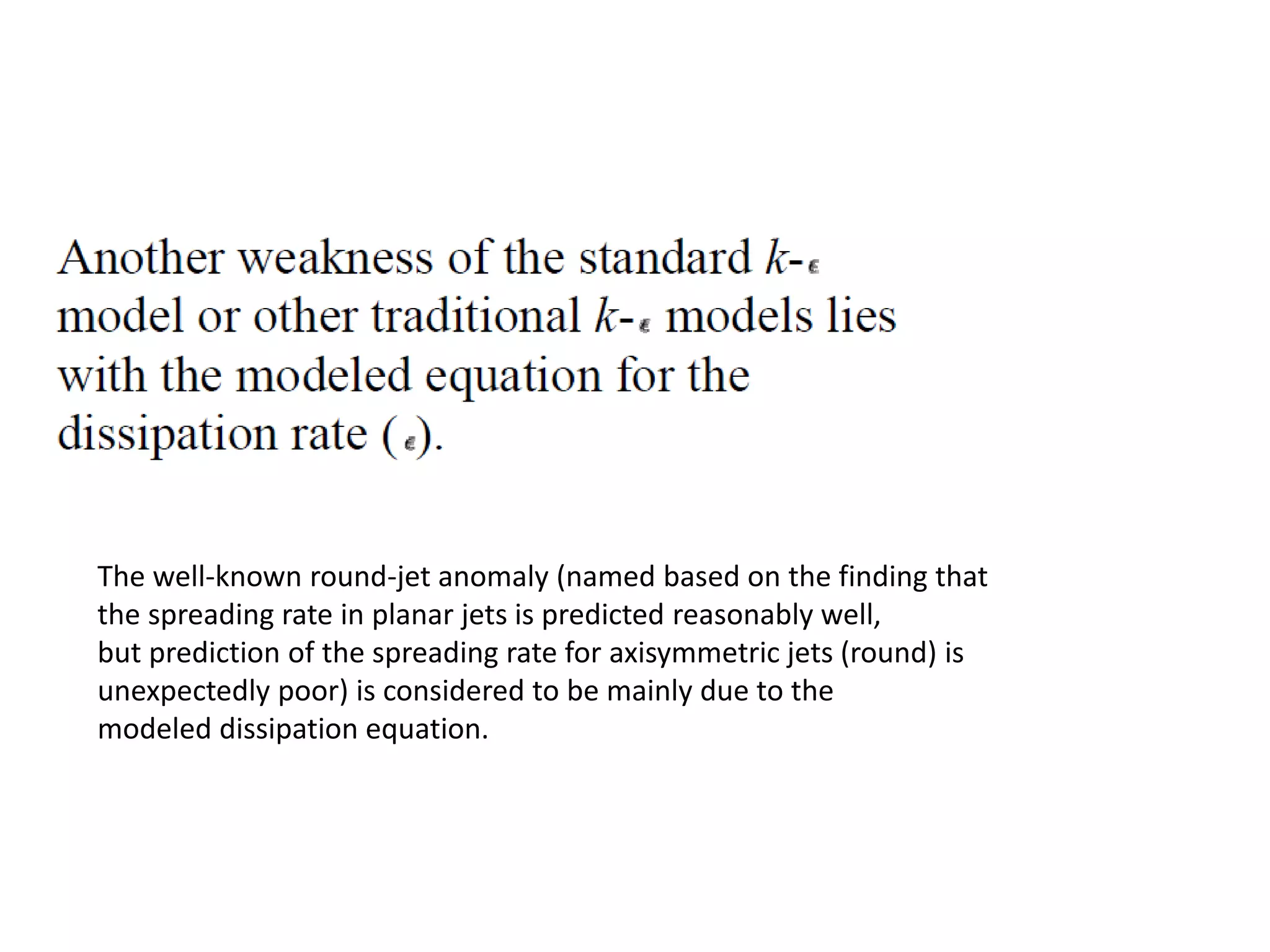 The well-known round-jet anomaly (named based on the finding that
the spreading rate in planar jets is predicted reasonably well,
but prediction of the spreading rate for axisymmetric jets (round) is
unexpectedly poor) is considered to be mainly due to the
modeled dissipation equation.
 