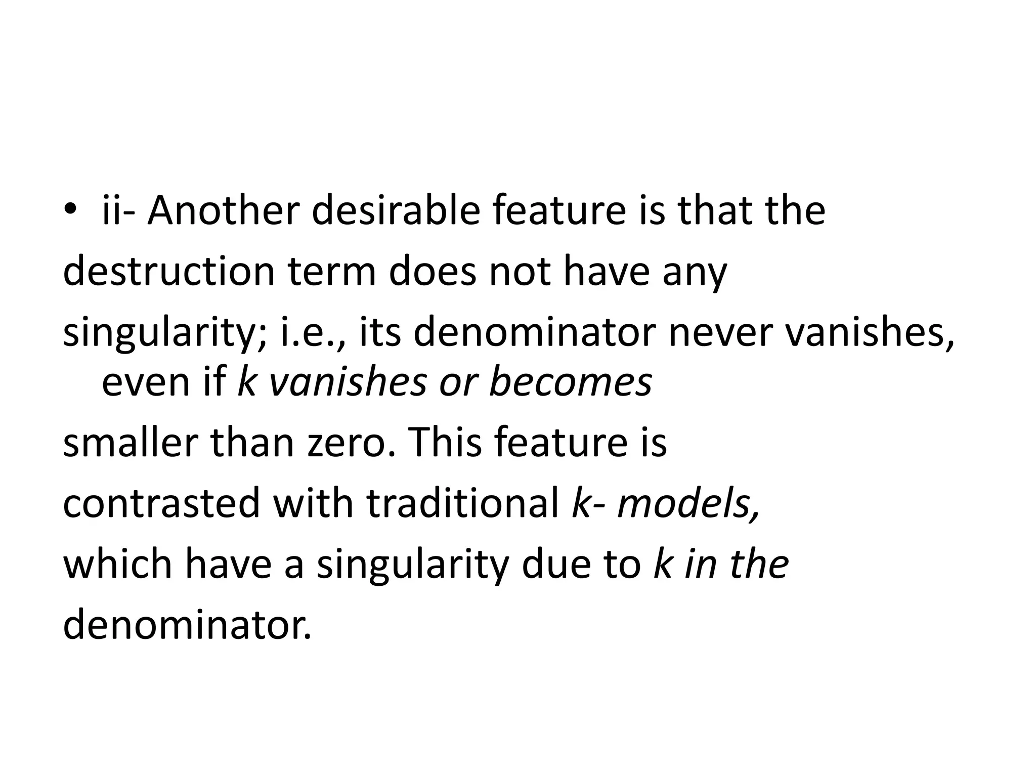 • ii- Another desirable feature is that the
destruction term does not have any
singularity; i.e., its denominator never vanishes,
even if k vanishes or becomes
smaller than zero. This feature is
contrasted with traditional k- models,
which have a singularity due to k in the
denominator.
 