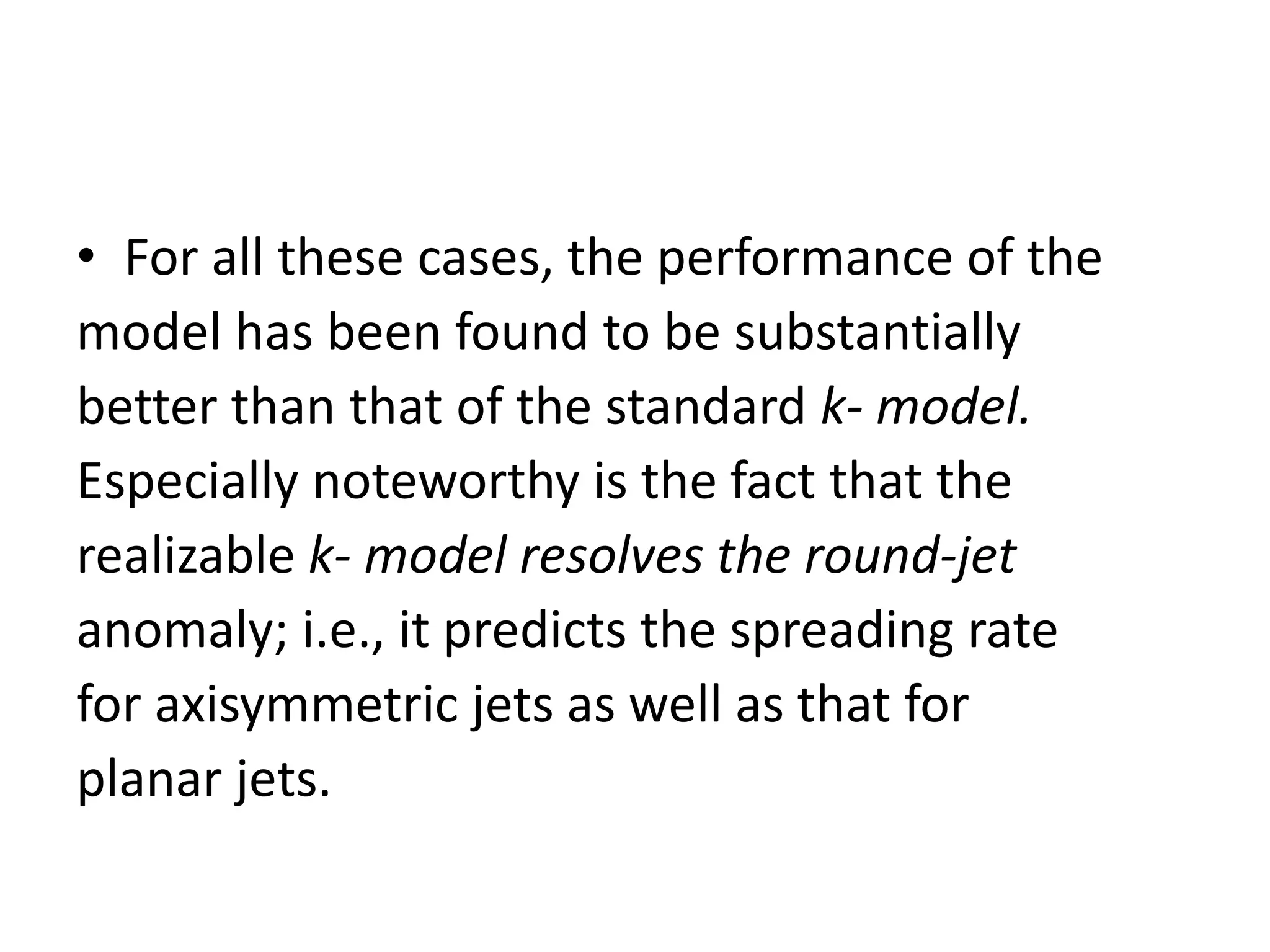 • For all these cases, the performance of the
model has been found to be substantially
better than that of the standard k- model.
Especially noteworthy is the fact that the
realizable k- model resolves the round-jet
anomaly; i.e., it predicts the spreading rate
for axisymmetric jets as well as that for
planar jets.
 