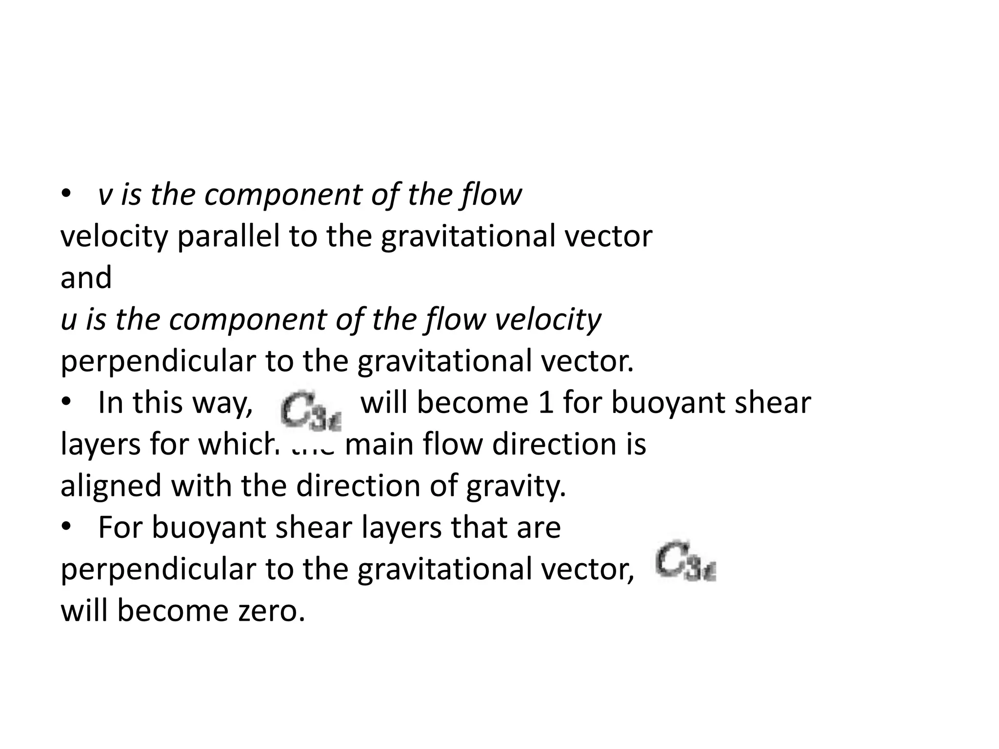 • v is the component of the flow
velocity parallel to the gravitational vector
and
u is the component of the flow velocity
perpendicular to the gravitational vector.
• In this way, will become 1 for buoyant shear
layers for which the main flow direction is
aligned with the direction of gravity.
• For buoyant shear layers that are
perpendicular to the gravitational vector,
will become zero.
 