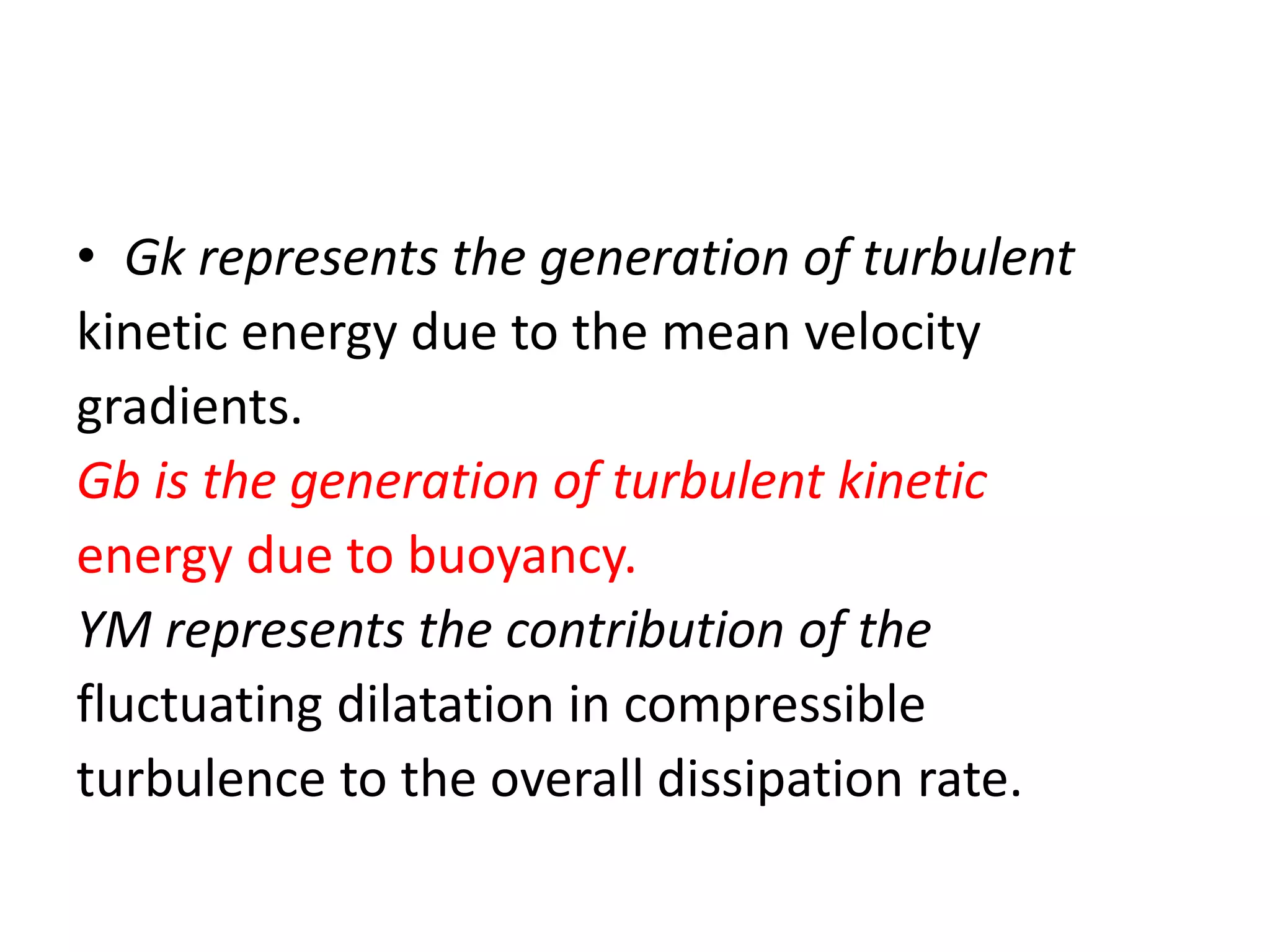 • Gk represents the generation of turbulent
kinetic energy due to the mean velocity
gradients.
Gb is the generation of turbulent kinetic
energy due to buoyancy.
YM represents the contribution of the
fluctuating dilatation in compressible
turbulence to the overall dissipation rate.
 