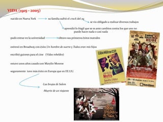 VIDA (1915 - 2005)
·nacido en Nueva York su familia sufrió el crack del 29
se vio obligado a realizar diversos trabajos
aprendió lo frágil que se es ante cambios contra los que uno no
puede hacer nada o casi nada
·pudo entrar en la universidad obtuvo sus primeros éxitos teatrales
·estrenó en Broadway con éxito Un hombre de suerte y Todos eran mis hijos
·escribió guiones para el cine (Vidas rebeldes)
·estuvo unos años casado con Marylin Monroe
·seguramente tuvo más éxito en Europa que en EE.UU.
·Las brujas de Salem
·Muerte de un viajante
 