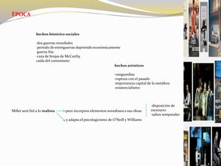 ÉPOCA
hechos histórico sociales
·dos guerras mundiales
·periodo de entreguerras deprimido económicamente
·guerra fría
·caza de brujas de McCarthy
caída del comunismo
hechos artísticos
·vanguardias
·ruptura con el pasado
·importancia capital de la metáfora
·existencialismo
Miller será fiel a lo realista pero incorpora elementos novedosos a sus obras
y adapta el psicologicismo de O’Neill y Williams
·disposición de
escenario
·saltos temporales
 