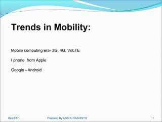02/22/17 Prepared By:ANSHU VASHISTH 1
Trends in Mobility:
Mobile computing era- 3G, 4G, VoLTE
I phone from Apple
Google - Android
 