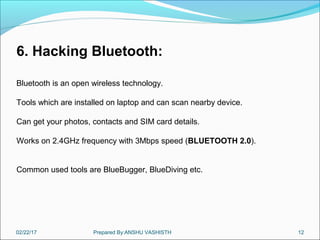 02/22/17 Prepared By:ANSHU VASHISTH 12
6. Hacking Bluetooth:
Bluetooth is an open wireless technology.
Tools which are installed on laptop and can scan nearby device.
Can get your photos, contacts and SIM card details.
Works on 2.4GHz frequency with 3Mbps speed (BLUETOOTH 2.0).
Common used tools are BlueBugger, BlueDiving etc.
 