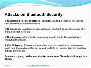 02/22/17 Prepared By:ANSHU VASHISTH 13
Attacks on Bluetooth Security:
1. Bluejacking- means Bluetooth + jacking: Sending messages like visiting
card with Bluetooth enabled device
2. Bluesnaring: Unauthorized access through Bluetooth to gain the access of e-
mails, calendar, SMS etc.
3. Bluebugging: allow attacker to remotely login to nearby Bluetooth device
without user attention.
4. Car Whisperer: Piece of software allow attacker to send audio and receive
audio from Bluetooth enabled device and could do any serious task link disabling
airbags or break etc.
Research is going on that can attacker can access Phone book through this
attack.
 