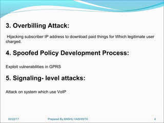 02/22/17 Prepared By:ANSHU VASHISTH 4
3. Overbilling Attack:
Hijacking subscriber IP address to download paid things for Which legitimate user
charged.
4. Spoofed Policy Development Process:
Exploit vulnerabilities in GPRS
5. Signaling- level attacks:
Attack on system which use VoIP
 