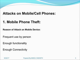 02/22/17 Prepared By:ANSHU VASHISTH 5
Attacks on Mobile/Cell Phones:
1. Mobile Phone Theft:
Reason of Attack on Mobile Device:
Frequent use by person
Enough functionality
Enough Connectivity
 