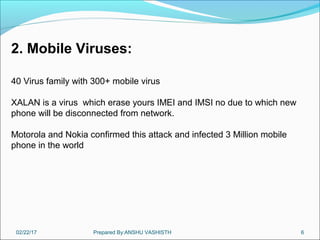 02/22/17 Prepared By:ANSHU VASHISTH 6
2. Mobile Viruses:
40 Virus family with 300+ mobile virus
XALAN is a virus which erase yours IMEI and IMSI no due to which new
phone will be disconnected from network.
Motorola and Nokia confirmed this attack and infected 3 Million mobile
phone in the world
 