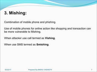 02/22/17 Prepared By:ANSHU VASHISTH 7
3. Mishing:
Combination of mobile phone and phishing.
Use of mobile phones for online action like shopping and transaction can
be more vulnerable to Mishing.
When attacker use call termed as Vishing.
When use SMS termed as Smishing.
 