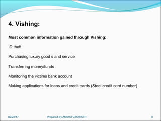 02/22/17 Prepared By:ANSHU VASHISTH 8
4. Vishing:
Most common information gained through Vishing:
ID theft
Purchasing luxury good s and service
Transferring money/funds
Monitoring the victims bank account
Making applications for loans and credit cards (Steel credit card number)
 