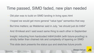 Always bet on
Brendan Eich Brave Software @ BrendanEich
JS
Time passed, SIMD faded, new plan needed
• Old plan was to build on SIMD landing in living spec.html
• I hoped we would get more general “value type” semantics that way
• But time matters; as Waldemar said in July, “we should just do Int64”
• And @mikeal and I said exact same thing to each other in September
• Insight: inducting from hardcoded Int64/Uint64 (with future-prooﬁng) is
strictly better than chained risk and complexity of layering on SIMD
• This slide deck presents the status quo and sketches future proofs
 