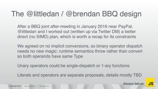 Always bet on
Brendan Eich Brave Software @ BrendanEich
JS
The @littledan / @brendan BBQ design
• After a BBQ joint after-meeting in January 2016 near PayPal,
@littledan and I worked out (written up via Twitter DM) a better
direct (no SIMD) plan, which is worth a recap for its constraints
• We agreed on no implicit conversions, so binary operator dispatch
needs no new magic: runtime semantics throw rather than convert
so both operands have same Type
• Unary operators could be single-dispatch or 1-ary functions
• Literals and operators are separate proposals, details mostly TBD
 