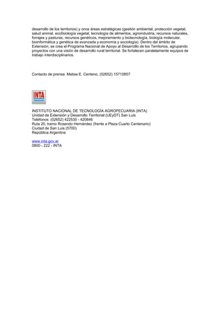 desarrollo de los territorios) y once áreas estratégicas (gestión ambiental, protección vegetal,
salud animal, ecofisiología vegetal, tecnología de alimentos, agroindustria, recursos naturales,
forrajes y pasturas, recursos genéticos, mejoramiento y biotecnología, biología molecular,
bioinformática y genética de avanzada y economía y sociología). Dentro del ámbito de
Extensión, se crea el Programa Nacional de Apoyo al Desarrollo de los Territorios, agrupando
proyectos con una visión de desarrollo rural territorial. Se fortalecen paralelamente equipos de
trabajo interdisciplinarios.




Contacto de prensa: Matias E. Centeno, (02652) 15710857




INSTITUTO NACIONAL DE TECNOLOGÍA AGROPECUARIA (INTA)
Unidad de Extensión y Desarrollo Territorial (UEyDT) San Luis
Teléfonos: (02652) 422535 - 420846
Ruta 20, tramo Rosendo Hernández (frente a Plaza Cuarto Centenario)
Ciudad de San Luis (5700)
República Argentina

www.inta.gov.ar
0800 - 222 - INTA
 