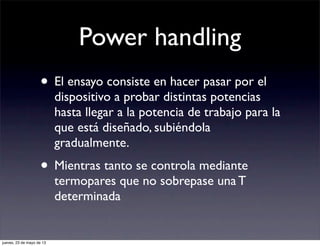 Power handling
• El ensayo consiste en hacer pasar por el
dispositivo a probar distintas potencias
hasta llegar a la potencia de trabajo para la
que está diseñado, subiéndola
gradualmente.
• Mientras tanto se controla mediante
termopares que no sobrepase una T
determinada
jueves, 23 de mayo de 13
 