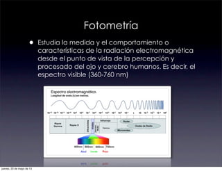 Fotometría
• Estudia la medida y el comportamiento o
características de la radiación electromagnética
desde el punto de vista de la percepción y
procesado del ojo y cerebro humanos. Es decir, el
espectro visible (360-760 nm)
jueves, 23 de mayo de 13
 