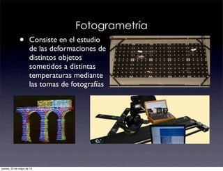 Fotogrametría
• Consiste en el estudio
de las deformaciones de
distintos objetos
sometidos a distintas
temperaturas mediante
las tomas de fotografías
jueves, 23 de mayo de 13
 