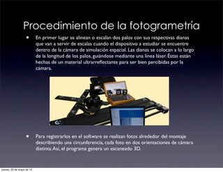Procedimiento de la fotogrametría
• En primer lugar se alinean o escalan dos palos con sus respectivas dianas
que van a servir de escalas cuando el dispositivo a estudiar se encuentre
dentro de la cámara de simulación espacial. Las dianas se colocan a lo largo
de la longitud de los palos, guiándose mediante una línea láser. Éstas están
hechas de un material ultrarreﬂectante para ser bien percibidas por la
cámara.
• Para registrarlos en el software se realizan fotos alrededor del montaje
describiendo una circunferencia, cada foto en dos orientaciones de cámara
distinta.Así, el programa genera un escaneado 3D.
jueves, 23 de mayo de 13
 