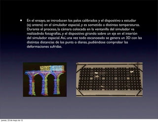 • En el ensayo, se introducen los palos calibrados y el dispositivo a estudiar
(ej: antena) en el simulador espacial, y es sometido a distintas temperaturas.
Durante el proceso, la cámara colocada en la ventanilla del simulador va
realizadndo fotografías, y el dispositivo girando sobre un eje en el interión
del simulador espacial.Así, una vez todo escanoeado se genera un 3D con las
distintas distancias de los punts o dianas, pudiéndose comprobar las
deformaciones sufridas.
jueves, 23 de mayo de 13
 