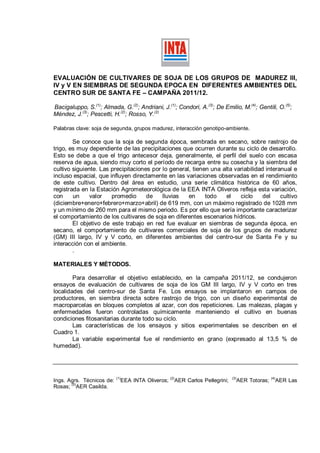 EVALUACIÓN DE CULTIVARES DE SOJA DE LOS GRUPOS DE MADUREZ III,
IV y V EN SIEMBRAS DE SEGUNDA EPOCA EN DIFERENTES AMBIENTES DEL
CENTRO SUR DE SANTA FE – CAMPAÑA 2011/12.

Bacigaluppo, S.(1); Almada, G.(2); Andriani, J.(1); Condori, A.(3); De Emilio, M.(4); Gentili, O.(5);
Méndez, J.(3); Pescetti, H.(2); Rosso, Y.(2)

Palabras clave: soja de segunda, grupos madurez, interacción genotipo-ambiente.

        Se conoce que la soja de segunda época, sembrada en secano, sobre rastrojo de
trigo, es muy dependiente de las precipitaciones que ocurren durante su ciclo de desarrollo.
Esto se debe a que el trigo antecesor deja, generalmente, el perfil del suelo con escasa
reserva de agua, siendo muy corto el período de recarga entre su cosecha y la siembra del
cultivo siguiente. Las precipitaciones por lo general, tienen una alta variabilidad interanual e
incluso espacial, que influyen directamente en las variaciones observadas en el rendimiento
de este cultivo. Dentro del área en estudio, una serie climática histórica de 60 años,
registrada en la Estación Agrometeorológica de la EEA INTA Oliveros refleja esta variación,
con     un     valor   promedio      de    lluvias   en     todo    el   ciclo     del    cultivo
(diciembre+enero+febrero+marzo+abril) de 619 mm, con un máximo registrado de 1028 mm
y un mínimo de 260 mm para el mismo periodo. Es por ello que sería importante caracterizar
el comportamiento de los cultivares de soja en diferentes escenarios hídricos.
        El objetivo de este trabajo en red fue evaluar en siembras de segunda época, en
secano, el comportamiento de cultivares comerciales de soja de los grupos de madurez
(GM) III largo, IV y V corto, en diferentes ambientes del centro-sur de Santa Fe y su
interacción con el ambiente.
        .

MATERIALES Y MÉTODOS.

        Para desarrollar el objetivo establecido, en la campaña 2011/12, se condujeron
ensayos de evaluación de cultivares de soja de los GM III largo, IV y V corto en tres
localidades del centro-sur de Santa Fe. Los ensayos se implantaron en campos de
productores, en siembra directa sobre rastrojo de trigo, con un diseño experimental de
macroparcelas en bloques completos al azar, con dos repeticiones. Las malezas, plagas y
enfermedades fueron controladas químicamente manteniendo el cultivo en buenas
condiciones fitosanitarias durante todo su ciclo.
        Las características de los ensayos y sitios experimentales se describen en el
Cuadro 1.
        La variable experimental fue el rendimiento en grano (expresado al 13,5 % de
humedad).




                           (1)                    (2)                            (3)              (4)
Ings. Agrs. Técnicos de:     EEA INTA Oliveros;         AER Carlos Pellegrini;     AER Totoras;         AER Las
Rosas; (5)AER Casilda.
 